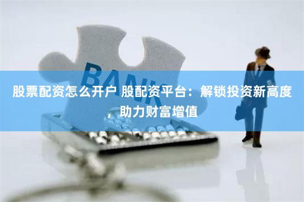 股票配资怎么开户 股配资平台：解锁投资新高度，助力财富增值